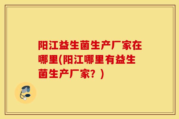 阳江益生菌生产厂家在哪里(阳江哪里有益生菌生产厂家？)