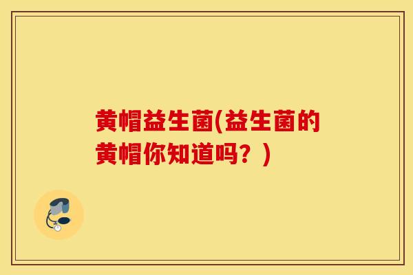 黄帽益生菌(益生菌的黄帽你知道吗？)