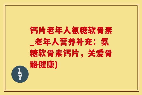 钙片老年人氨糖软骨素_老年人营养补充：氨糖软骨素钙片，关爱骨骼健康)