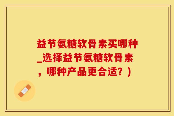 益节氨糖软骨素买哪种_选择益节氨糖软骨素，哪种产品更合适？)