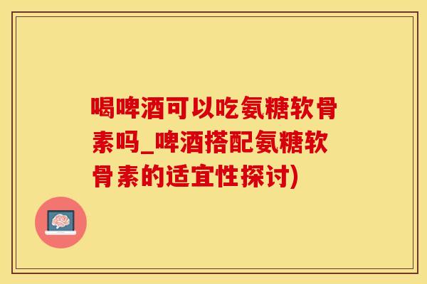 喝啤酒可以吃氨糖软骨素吗_啤酒搭配氨糖软骨素的适宜性探讨)