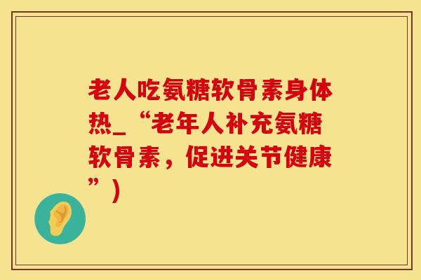 老人吃氨糖软骨素身体热_“老年人补充氨糖软骨素，促进关节健康”)