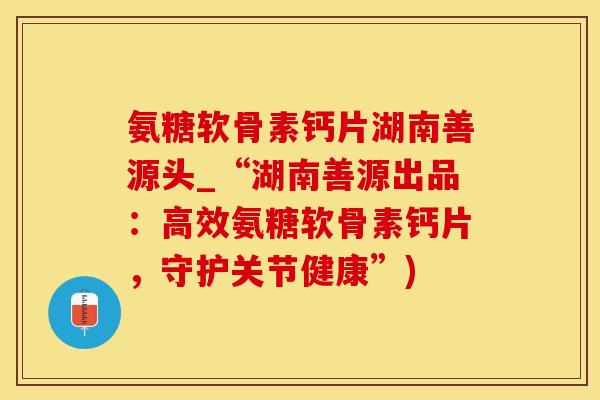 氨糖软骨素钙片湖南善源头_“湖南善源出品：高效氨糖软骨素钙片，守护关节健康”)