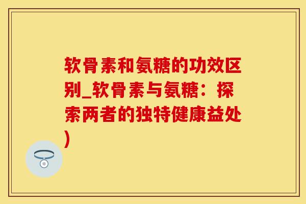 软骨素和氨糖的功效区别_软骨素与氨糖：探索两者的独特健康益处)