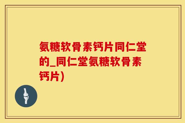 氨糖软骨素钙片同仁堂的_同仁堂氨糖软骨素钙片)