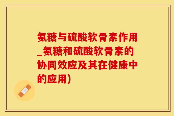 氨糖与硫酸软骨素作用_氨糖和硫酸软骨素的协同效应及其在健康中的应用)