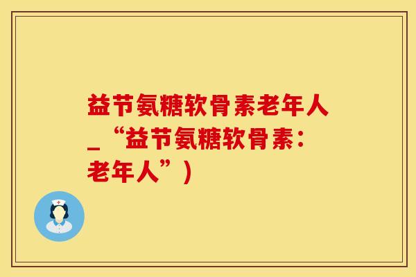 益节氨糖软骨素老年人_“益节氨糖软骨素：老年人”)