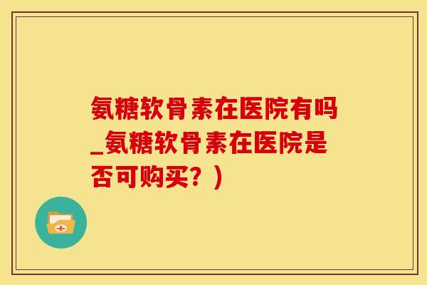 氨糖软骨素在医院有吗_氨糖软骨素在医院是否可购买？)