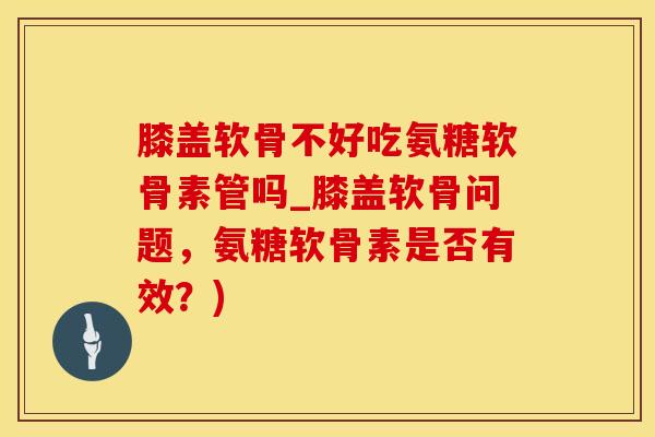 膝盖软骨不好吃氨糖软骨素管吗_膝盖软骨问题，氨糖软骨素是否有效？)