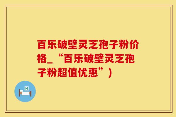 百乐破壁灵芝孢子粉价格_“百乐破壁灵芝孢子粉超值优惠”)