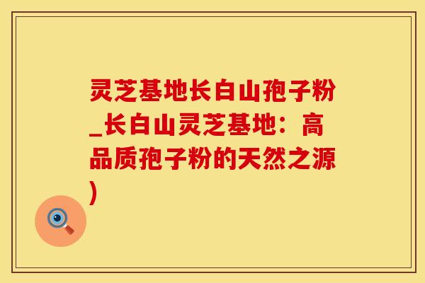 灵芝基地长白山孢子粉_长白山灵芝基地：高品质孢子粉的天然之源)