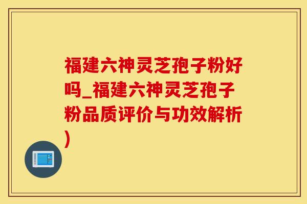 福建六神灵芝孢子粉好吗_福建六神灵芝孢子粉品质评价与功效解析)