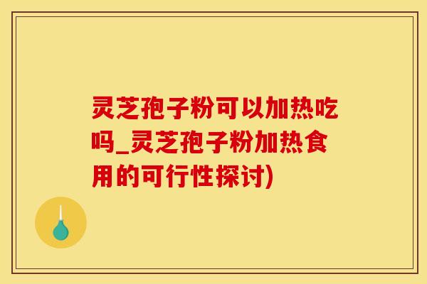 灵芝孢子粉可以加热吃吗_灵芝孢子粉加热食用的可行性探讨)