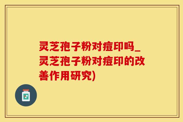灵芝孢子粉对痘印吗_灵芝孢子粉对痘印的改善作用研究)