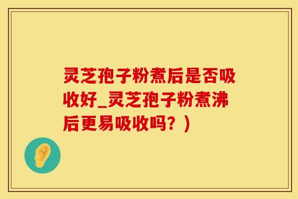 灵芝孢子粉煮后是否吸收好_灵芝孢子粉煮沸后更易吸收吗？)