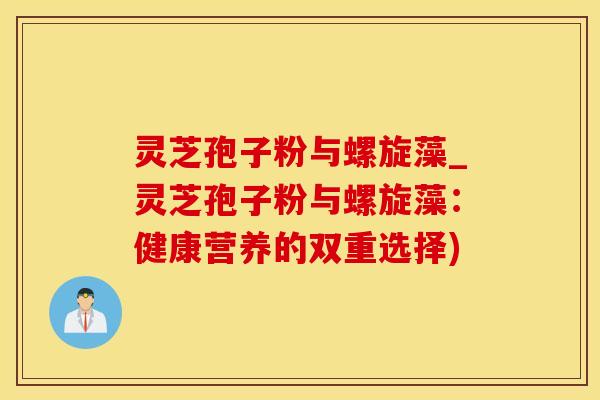 灵芝孢子粉与螺旋藻_灵芝孢子粉与螺旋藻：健康营养的双重选择)