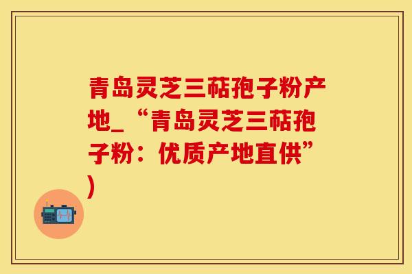青岛灵芝三萜孢子粉产地_“青岛灵芝三萜孢子粉：优质产地直供”)