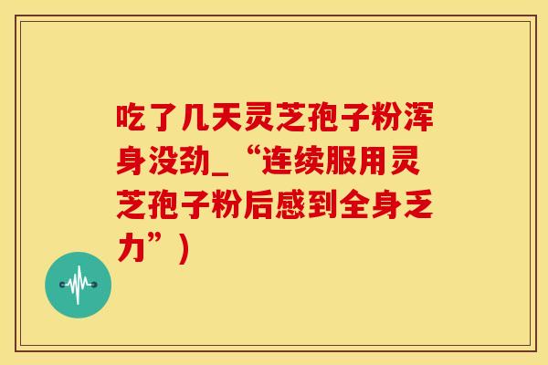 吃了几天灵芝孢子粉浑身没劲_“连续服用灵芝孢子粉后感到全身乏力”)