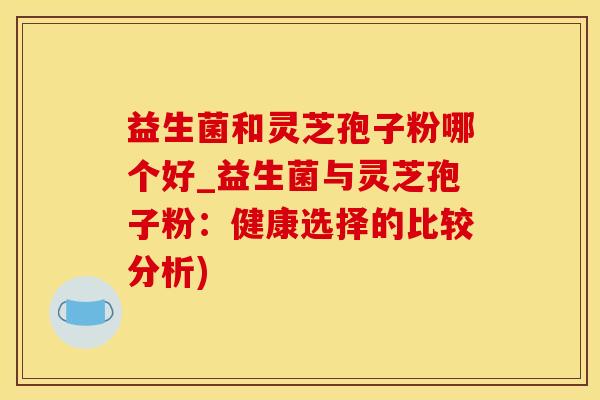 益生菌和灵芝孢子粉哪个好_益生菌与灵芝孢子粉：健康选择的比较分析)