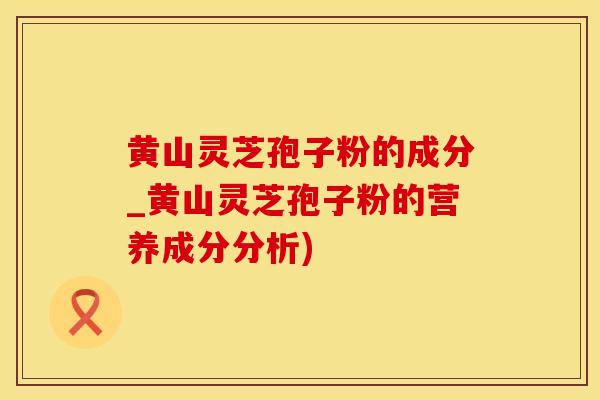 黄山灵芝孢子粉的成分_黄山灵芝孢子粉的营养成分分析)