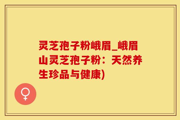 灵芝孢子粉峨眉_峨眉山灵芝孢子粉：天然养生珍品与健康)