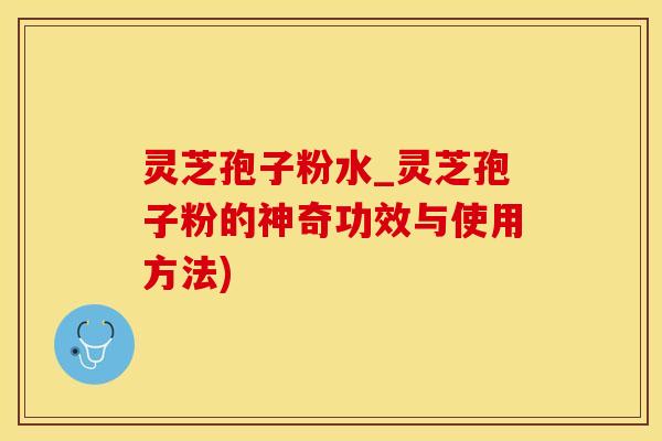 灵芝孢子粉水_灵芝孢子粉的神奇功效与使用方法)