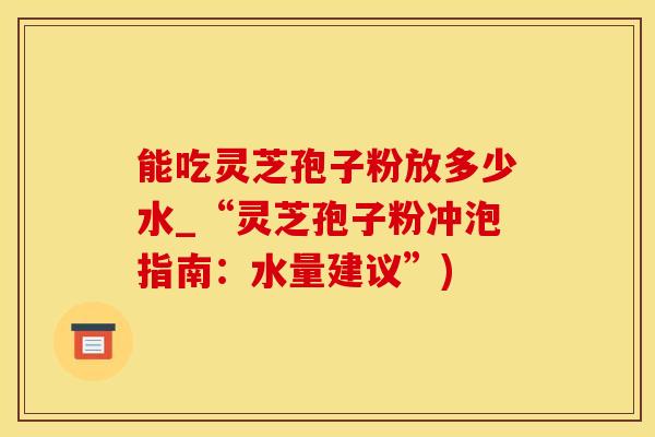 能吃灵芝孢子粉放多少水_“灵芝孢子粉冲泡指南：水量建议”)