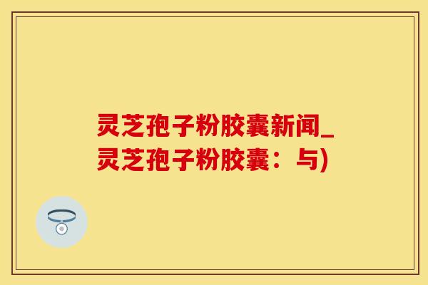 灵芝孢子粉胶囊新闻_灵芝孢子粉胶囊：与)