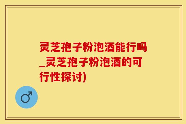 灵芝孢子粉泡酒能行吗_灵芝孢子粉泡酒的可行性探讨)