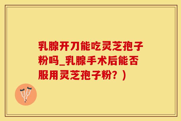乳腺开刀能吃灵芝孢子粉吗_乳腺手术后能否服用灵芝孢子粉？)