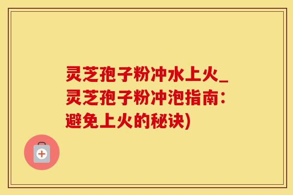 灵芝孢子粉冲水上火_灵芝孢子粉冲泡指南：避免上火的秘诀)