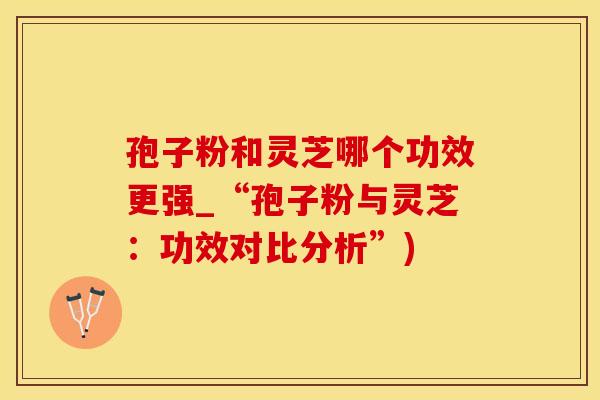 孢子粉和灵芝哪个功效更强_“孢子粉与灵芝：功效对比分析”)