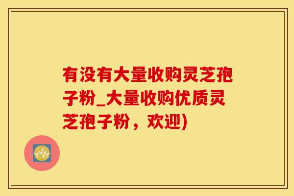 有没有大量收购灵芝孢子粉_大量收购优质灵芝孢子粉，欢迎)