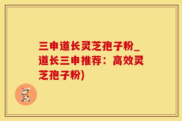 三申道长灵芝孢子粉_道长三申推荐：高效灵芝孢子粉)