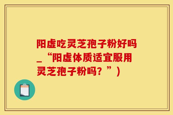 阳虚吃灵芝孢子粉好吗_“阳虚体质适宜服用灵芝孢子粉吗？”)