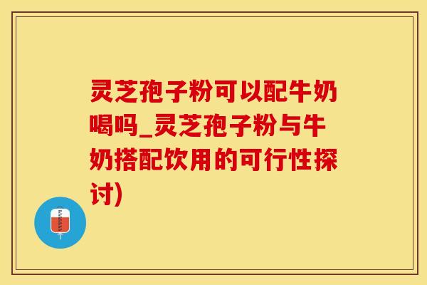 灵芝孢子粉可以配牛奶喝吗_灵芝孢子粉与牛奶搭配饮用的可行性探讨)