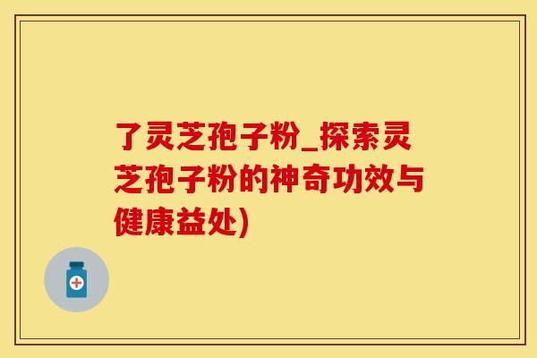 了灵芝孢子粉_探索灵芝孢子粉的神奇功效与健康益处)