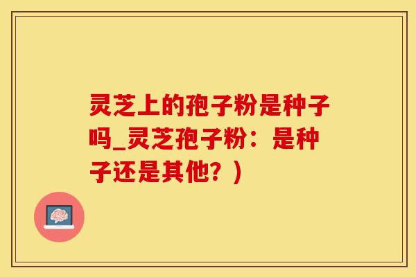 灵芝上的孢子粉是种子吗_灵芝孢子粉：是种子还是其他？)