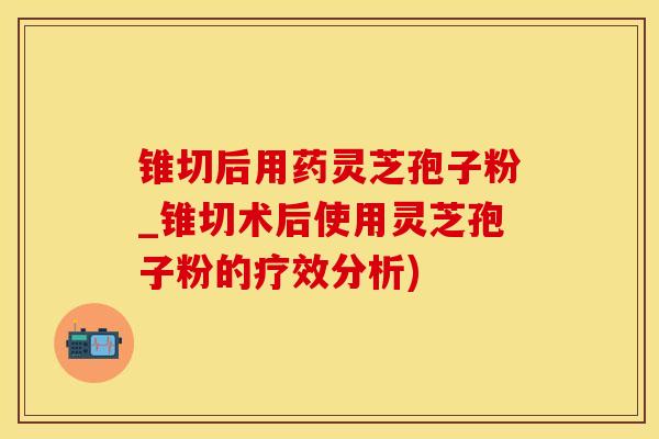 锥切后用药灵芝孢子粉_锥切术后使用灵芝孢子粉的疗效分析)