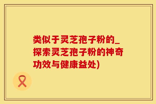 类似于灵芝孢子粉的_探索灵芝孢子粉的神奇功效与健康益处) 类似于灵芝孢子粉的_探索灵芝孢子粉的神奇功效与健康益处)