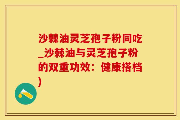 沙棘油灵芝孢子粉同吃_沙棘油与灵芝孢子粉的双重功效：健康搭档)