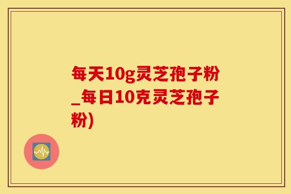 每天10g灵芝孢子粉_每日10克灵芝孢子粉)