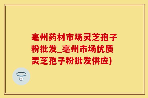 亳州药材市场灵芝孢子粉批发_亳州市场优质灵芝孢子粉批发供应)