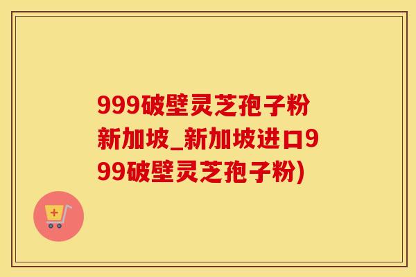 999破壁灵芝孢子粉新加坡_新加坡进口999破壁灵芝孢子粉)