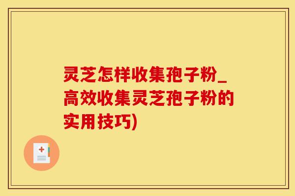 灵芝怎样收集孢子粉_高效收集灵芝孢子粉的实用技巧)