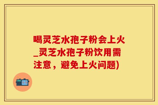 喝灵芝水孢子粉会上火_灵芝水孢子粉饮用需注意，避免上火问题)