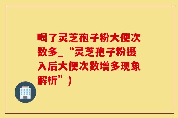喝了灵芝孢子粉大便次数多_“灵芝孢子粉摄入后大便次数增多现象解析”)
