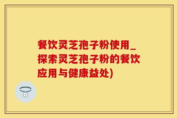 餐饮灵芝孢子粉使用_探索灵芝孢子粉的餐饮应用与健康益处)