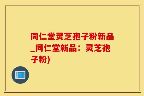 同仁堂灵芝孢子粉新品_同仁堂新品：灵芝孢子粉)
