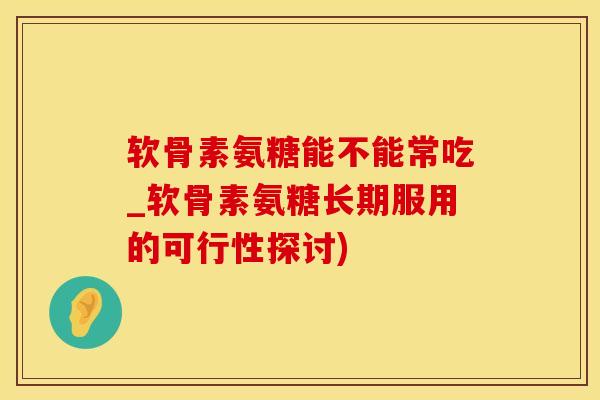 软骨素氨糖能不能常吃_软骨素氨糖长期服用的可行性探讨)